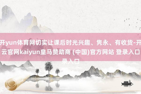 开yun体育网切实让课后时光兴趣、隽永、有收货-开云官网kaiyun皇马赞助商 (中国)官方网站 登录入口