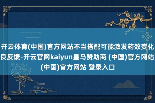 开云体育(中国)官方网站不当搭配可能激发药效变化、产生不良反馈-开云官网kaiyun皇马赞助商 (中国)官方网站 登录入口