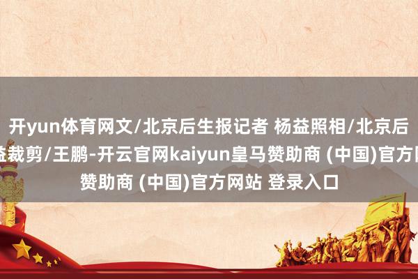 开yun体育网文/北京后生报记者 杨益照相/北京后生报记者 杨益裁剪/王鹏-开云官网kaiyun皇马赞助商 (中国)官方网站 登录入口