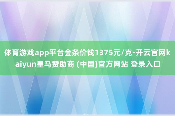 体育游戏app平台金条价钱1375元/克-开云官网kaiyun皇马赞助商 (中国)官方网站 登录入口