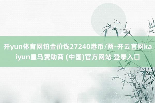 开yun体育网铂金价钱27240港币/两-开云官网kaiyun皇马赞助商 (中国)官方网站 登录入口