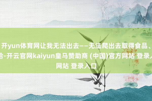 开yun体育网让我无法出去——无法爬出去取得食品、补给-开云官网kaiyun皇马赞助商 (中国)官方网站 登录入口