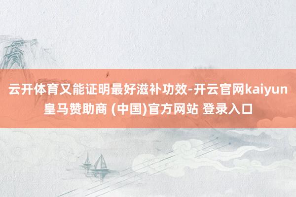 云开体育又能证明最好滋补功效-开云官网kaiyun皇马赞助商 (中国)官方网站 登录入口