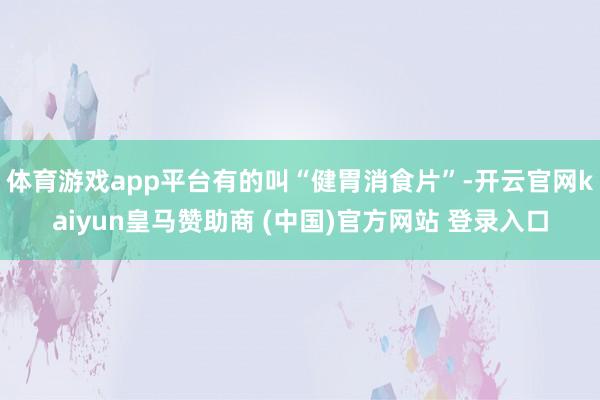 体育游戏app平台有的叫“健胃消食片”-开云官网kaiyun皇马赞助商 (中国)官方网站 登录入口