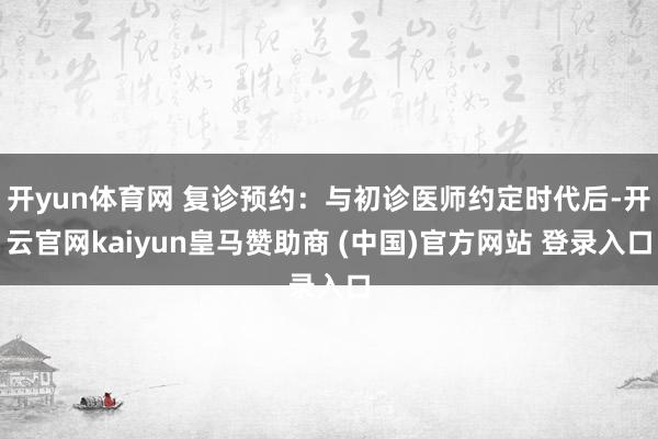 开yun体育网 复诊预约:与初诊医师约定时代后-开云官网kaiyun皇马赞助商 (中国)官方网站 登录入口