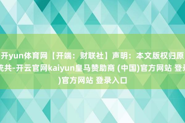 开yun体育网【开端：财联社】声明：本文版权归原作家统共-开云官网kaiyun皇马赞助商 (中国)官方网站 登录入口