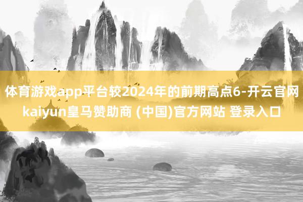 体育游戏app平台较2024年的前期高点6-开云官网kaiyun皇马赞助商 (中国)官方网站 登录入口