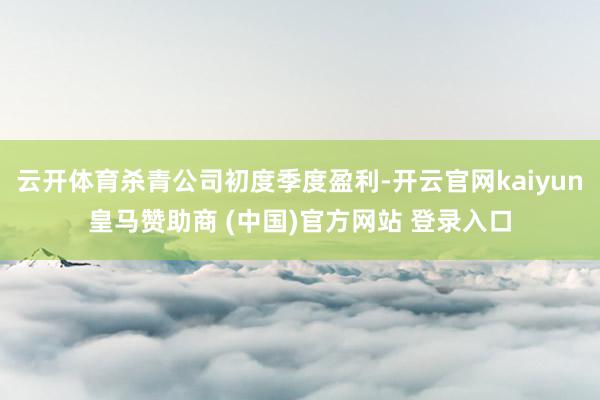 云开体育杀青公司初度季度盈利-开云官网kaiyun皇马赞助商 (中国)官方网站 登录入口