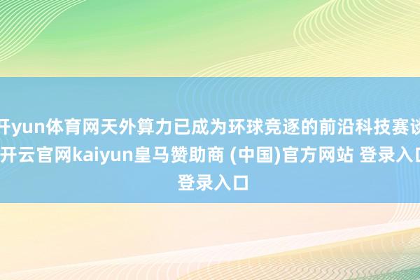 开yun体育网天外算力已成为环球竞逐的前沿科技赛谈-开云官网kaiyun皇马赞助商 (中国)官方网站 登录入口